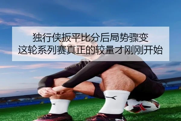 独行侠扳平比分后局势骤变 这轮系列赛真正的较量才刚刚开始