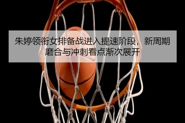 朱婷领衔女排备战进入提速阶段，新周期磨合与冲刺看点渐次展开 - Kaiyun